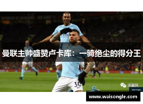 曼联主帅盛赞卢卡库：一骑绝尘的得分王
