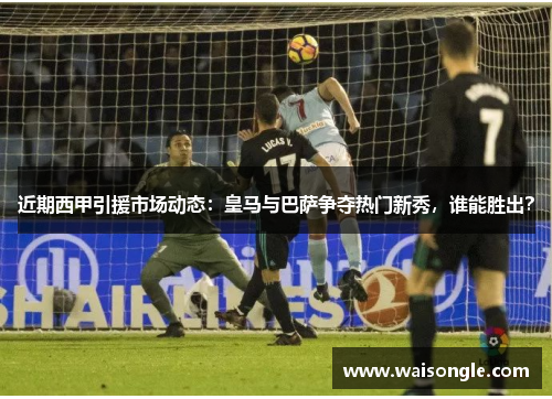 近期西甲引援市场动态：皇马与巴萨争夺热门新秀，谁能胜出？