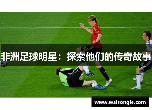 非洲足球明星：探索他们的传奇故事